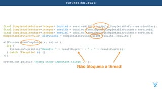 FUTURES NO JAVA 8
final CompletableFuture<Integer> doubled = serviceA(10).thenApply(CompletableFutures::doubler);
final CompletableFuture<Integer> resultB = doubled.thenCompose(CompletableFutures::serviceB);
final CompletableFuture<Integer> resultC = doubled.thenCompose(CompletableFutures::serviceC);
CompletableFuture<Void> allFutures = CompletableFuture.allOf(resultB, resultC);
allFutures.whenComplete((v, ex) -> {
try {
System.out.println("Result: " + resultB.get() + " - " + resultC.get());
} catch (Exception e) {}
});
System.out.println("Doing other important things...");
Não bloqueia a thread
 