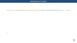 SEQUENCING FUTURES
static <A> CompletableFuture<Collection<A>> sequence(CompletableFuture<A>... cfs) {
return Arrays.asList(cfs).stream().reduce(
CompletableFuture.completedFuture(new ArrayList<>()),
(acc, future) ->
acc.thenCompose((xs) ->
future.thenApply((x) -> {
xs.add(x);
return xs;
})),
(a, b) ->
a.thenCompose((xs) ->
b.thenApply((ys) -> {
xs.addAll(ys);
return xs;
})));
}
 