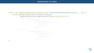 SEQUENCING FUTURES
static <A> CompletableFuture<Collection<A>> sequence(CompletableFuture<A>... cfs) {
return Arrays.asList(cfs).stream().reduce(
CompletableFuture.completedFuture(new ArrayList<>()),
(acc, future) ->
acc.thenCompose((xs) ->
future.thenApply((x) -> {
xs.add(x);
return xs;
})),
(a, b) ->
a.thenCompose((xs) ->
b.thenApply((ys) -> {
xs.addAll(ys);
return xs;
})));
}
 