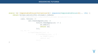 SEQUENCING FUTURES
static <A> CompletableFuture<Collection<A>> sequence(CompletableFuture<A>... cfs) {
return Arrays.asList(cfs).stream().reduce(
CompletableFuture.completedFuture(new ArrayList<>()),
(acc, future) ->
acc.thenCompose((xs) ->
future.thenApply((x) -> {
xs.add(x);
return xs;
})),
(a, b) ->
a.thenCompose((xs) ->
b.thenApply((ys) -> {
xs.addAll(ys);
return xs;
})));
}
 