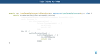 SEQUENCING FUTURES
static <A> CompletableFuture<Collection<A>> sequence(CompletableFuture<A>... cfs) {
return Arrays.asList(cfs).stream().reduce(
CompletableFuture.completedFuture(new ArrayList<>()),
(acc, future) ->
acc.thenCompose((xs) ->
future.thenApply((x) -> {
xs.add(x);
return xs;
})),
(a, b) ->
a.thenCompose((xs) ->
b.thenApply((ys) -> {
xs.addAll(ys);
return xs;
})));
}
 