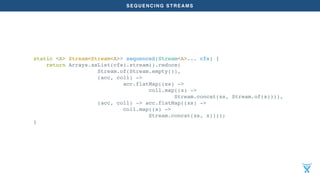 SEQUENCING STREAMS
static <A> Stream<Stream<A>> sequenceS(Stream<A>... cfs) {
return Arrays.asList(cfs).stream().reduce(
Stream.of(Stream.empty()),
(acc, coll) ->
acc.flatMap((xs) ->
coll.map((x) ->
Stream.concat(xs, Stream.of(x)))),
(acc, coll) -> acc.flatMap((xs) ->
coll.map((x) ->
Stream.concat(xs, x))));
}
 