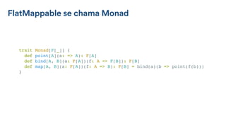 FlatMappable se chama Monad
trait Monad[F[_]] {
def point[A](a: => A): F[A]
def bind[A, B](a: F[A])(f: A => F[B]): F[B]
def map[A, B](a: F[A])(f: A => B): F[B] = bind(a)(b => point(f(b)))
}
 