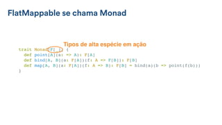 FlatMappable se chama Monad
trait Monad[F[_]] {
def point[A](a: => A): F[A]
def bind[A, B](a: F[A])(f: A => F[B]): F[B]
def map[A, B](a: F[A])(f: A => B): F[B] = bind(a)(b => point(f(b)))
}
Tipos de alta espécie em ação
 