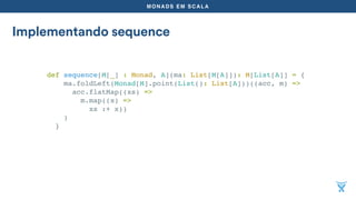 MONADS EM SCALA
Implementando sequence
def sequence[M[_] : Monad, A](ma: List[M[A]]): M[List[A]] = {
ma.foldLeft(Monad[M].point(List(): List[A]))((acc, m) =>
acc.flatMap((xs) =>
m.map((x) =>
xs :+ x))
)
}
 