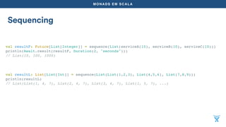 MONADS EM SCALA
Sequencing
val resultF: Future[List[Integer]] = sequence(List(serviceA(10), serviceB(10), serviceC(10)))
println(Await.result(resultF, Duration(2, "seconds")))
// List(10, 100, 1000)
val resultL: List[List[Int]] = sequence(List(List(1,2,3), List(4,5,6), List(7,8,9)))
println(resultL)
// List(List(1, 4, 7), List(2, 4, 7), List(3, 4, 7), List(1, 5, 7), ...)
 