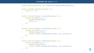 FUTURES EM JAVA <= 1.7
static ExecutorService es = Executors.newCachedThreadPool();
static Integer doubler(Integer n) {
return 2 * n;
}
static Future<Integer> serviceA(Integer n) {
return es.submit(() -> {
Thread.sleep(1000);
return n;
});
}
static Future<Integer> serviceB(Integer n) {
return es.submit(() -> {
Thread.sleep(1500);
return Double.valueOf(Math.pow(n, 2)).intValue();
});
}
static Future<Integer> serviceC(Integer n) {
return es.submit(() -> {
Thread.sleep(2000);
return Double.valueOf(Math.pow(n, 3)).intValue();
});
}
 