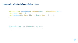 Introduzindo Monoids: Ints
implicit def intMonoid: Monoid[Int] = new Monoid[Int] {
def zero: Int = 0
def append(f1: Int, f2: => Int): Int = f1 + f2
}
Foldable[List].fold(List(2, 3, 4)))
//9
 