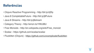 Referências
• Clojure Reactive Programming - http://bit.ly/cljRp
• Java 8 CompletableFuture - http://bit.ly/j8Future
• Java 8 Streams - http://bit.ly/j8stream
• Category Theory - http://amzn.to/1NfL08U
• Free Monoids - http://en.wikipedia.org/wiki/Free_monoid
• Scalaz - https://github.com/scalaz/scalaz
• Fluokitten (Clojure) - https://github.com/uncomplicate/ﬂuokitten
 
