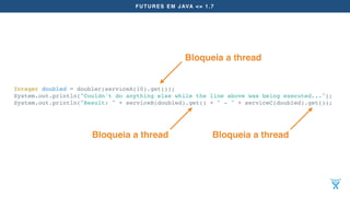 FUTURES EM JAVA <= 1.7
Integer doubled = doubler(serviceA(10).get());
System.out.println("Couldn't do anything else while the line above was being executed...");
System.out.println("Result: " + serviceB(doubled).get() + " - " + serviceC(doubled).get());
Bloqueia a thread
Bloqueia a thread Bloqueia a thread
 