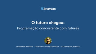 LEONARDO BORGES • SENIOR CLOJURE ENGINEER • @LEONARDO_BORGES
O futuro chegou:
Programação concorrente com futures
 