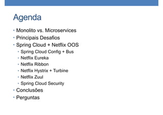 Agenda
• Monolito vs. Microservices
• Principais Desafios
• Spring Cloud + Netflix OOS
• Spring Cloud Config + Bus
• Netflix Eureka
• Netflix Ribbon
• Netflix Hystrix + Turbine
• Netflix Zuul
• Spring Cloud Security
• Conclusões
• Perguntas
 
