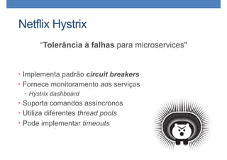 Netflix Hystrix
“Tolerância à falhas para microservices"
• Implementa padrão circuit breakers
• Fornece monitoramento aos serviços
• Hystrix dashboard
• Suporta comandos assíncronos
• Utiliza diferentes thread pools
• Pode implementar timeouts
 