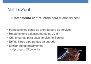 Netflix Zuul
“Roteamento centralizado para microservices"
• Fornece único ponto de entrada para os serviços
• Roteamento e balanceamento na JVM
• Cria uma rota para cada serviço no Eureka
• Define filtros para pontos de entrada
• Similar outros roteamentos
• httpd, nginx, CF go router
 