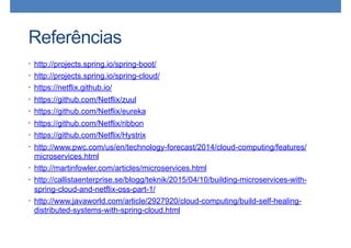Referências
• http://projects.spring.io/spring-boot/
• http://projects.spring.io/spring-cloud/
• https://netflix.github.io/
• https://github.com/Netflix/zuul
• https://github.com/Netflix/eureka
• https://github.com/Netflix/ribbon
• https://github.com/Netflix/Hystrix
• http://www.pwc.com/us/en/technology-forecast/2014/cloud-computing/features/
microservices.html
• http://martinfowler.com/articles/microservices.html
• http://callistaenterprise.se/blogg/teknik/2015/04/10/building-microservices-with-
spring-cloud-and-netflix-oss-part-1/
• http://www.javaworld.com/article/2927920/cloud-computing/build-self-healing-
distributed-systems-with-spring-cloud.html
 