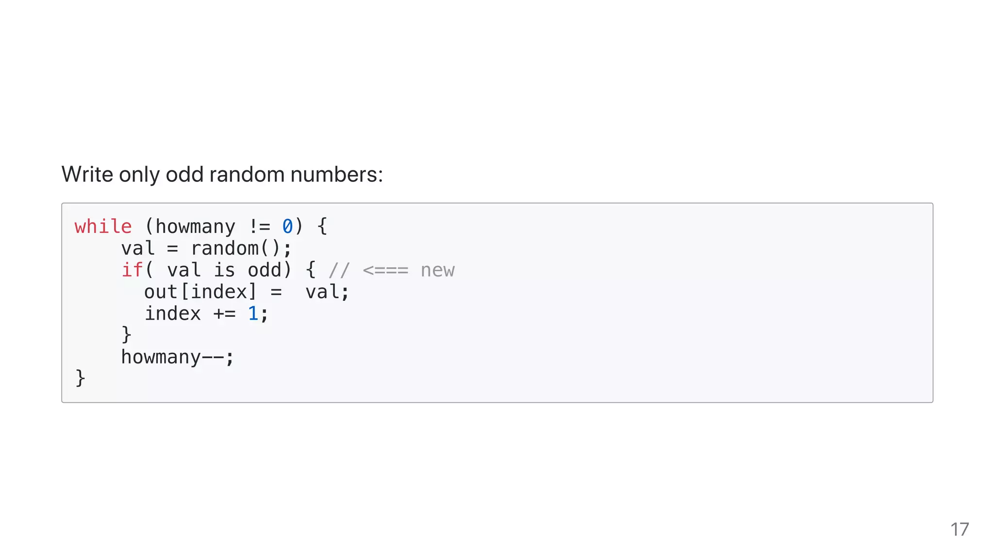 Writeonlyoddrandomnumbers:
while (howmany != 0) {
val = random();
if( val is odd) { // <=== new
out[index] = val;
index += 1;
}
howmany--;
}
17
 