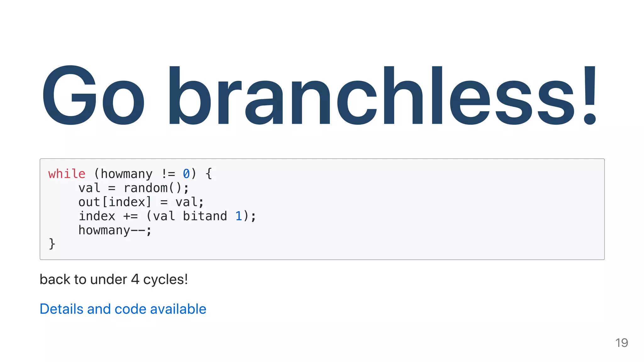 Gobranchless!while (howmany != 0) {
val = random();
out[index] = val;
index += (val bitand 1);
howmany--;
}
backtounder4cycles!
Detailsandcodeavailable
19
 