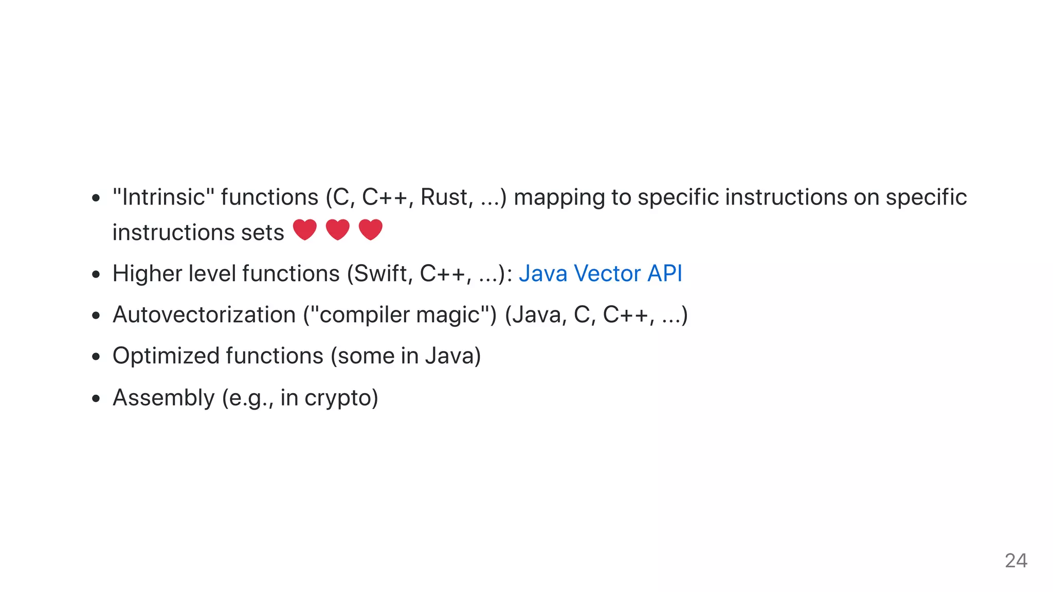"Intrinsic"functions(C,C++,Rust,...)mappingtospecificinstructionsonspecific
instructionssets
Higherlevelfunctions(Swift,C++,...):JavaVectorAPI
Autovectorization("compilermagic")(Java,C,C++,...)
Optimizedfunctions(someinJava)
Assembly(e.g.,incrypto)
24
 