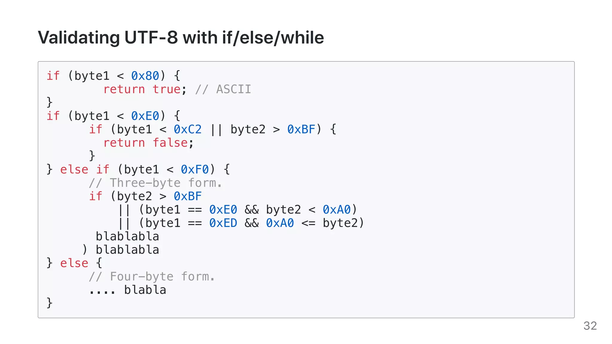 ValidatingUTF-8withif/else/while
if (byte1 < 0x80) {
return true; // ASCII
}
if (byte1 < 0xE0) {
if (byte1 < 0xC2 || byte2 > 0xBF) {
return false;
}
} else if (byte1 < 0xF0) {
// Three-byte form.
if (byte2 > 0xBF
|| (byte1 == 0xE0 && byte2 < 0xA0)
|| (byte1 == 0xED && 0xA0 <= byte2)
blablabla
) blablabla
} else {
// Four-byte form.
.... blabla
}
32
 