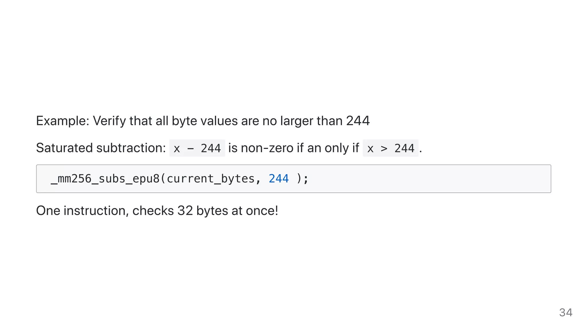 Example:Verifythatallbytevaluesarenolargerthan244
Saturatedsubtraction: x - 244 isnon-zeroifanonlyif x > 244 .
_mm256_subs_epu8(current_bytes, 244 );
Oneinstruction,checks32bytesatonce!
34
 