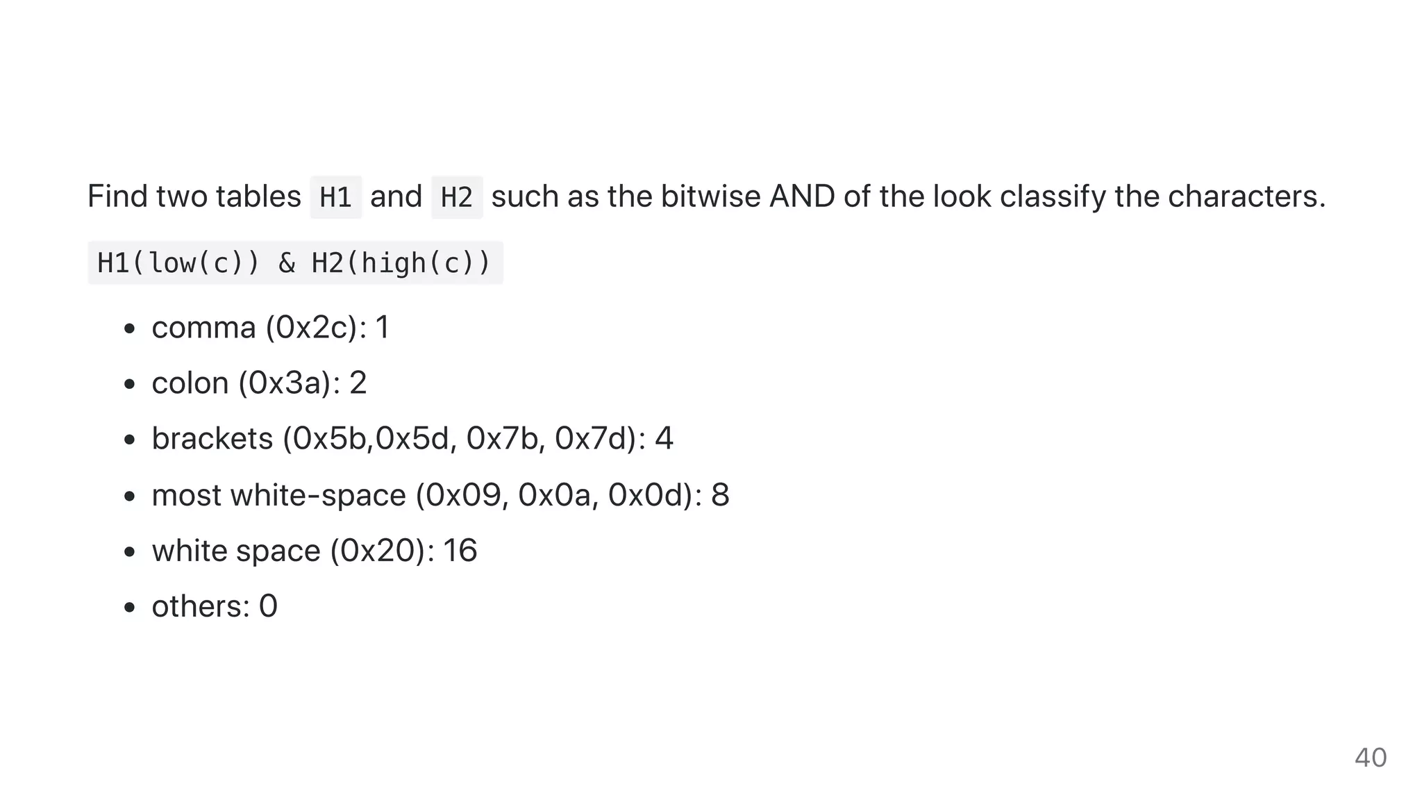 Findtwotables H1 and H2 suchasthebitwiseANDofthelookclassifythecharacters.
H1(low(c)) & H2(high(c))
comma(0x2c):1
colon(0x3a):2
brackets(0x5b,0x5d,0x7b,0x7d):4
mostwhite-space(0x09,0x0a,0x0d):8
whitespace(0x20):16
others:0
40
 