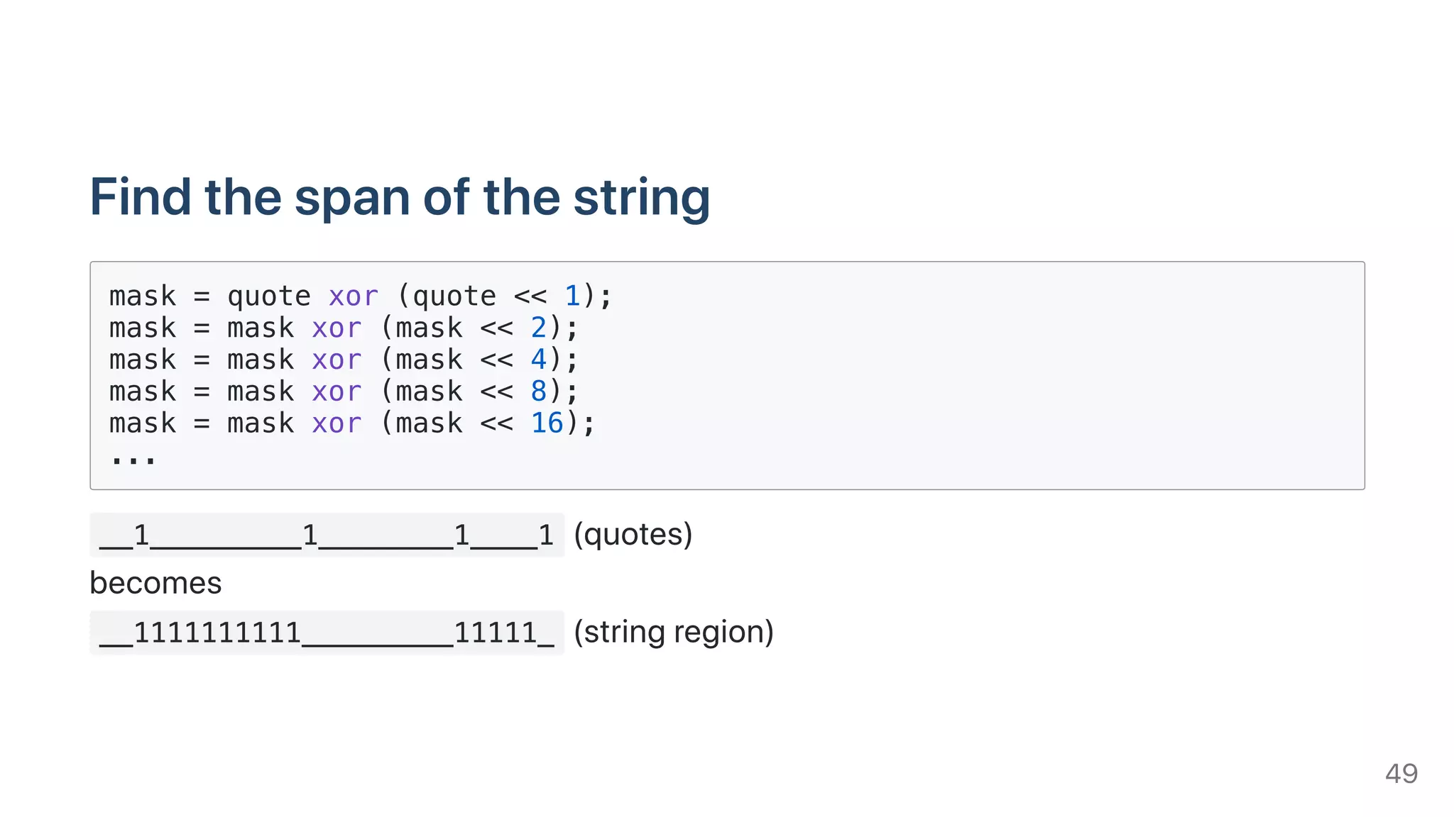 Findthespanofthestring
mask = quote xor (quote << 1);
mask = mask xor (mask << 2);
mask = mask xor (mask << 4);
mask = mask xor (mask << 8);
mask = mask xor (mask << 16);
...
__1_________1________1____1 (quotes)
becomes
__1111111111_________11111_ (stringregion)
49
 