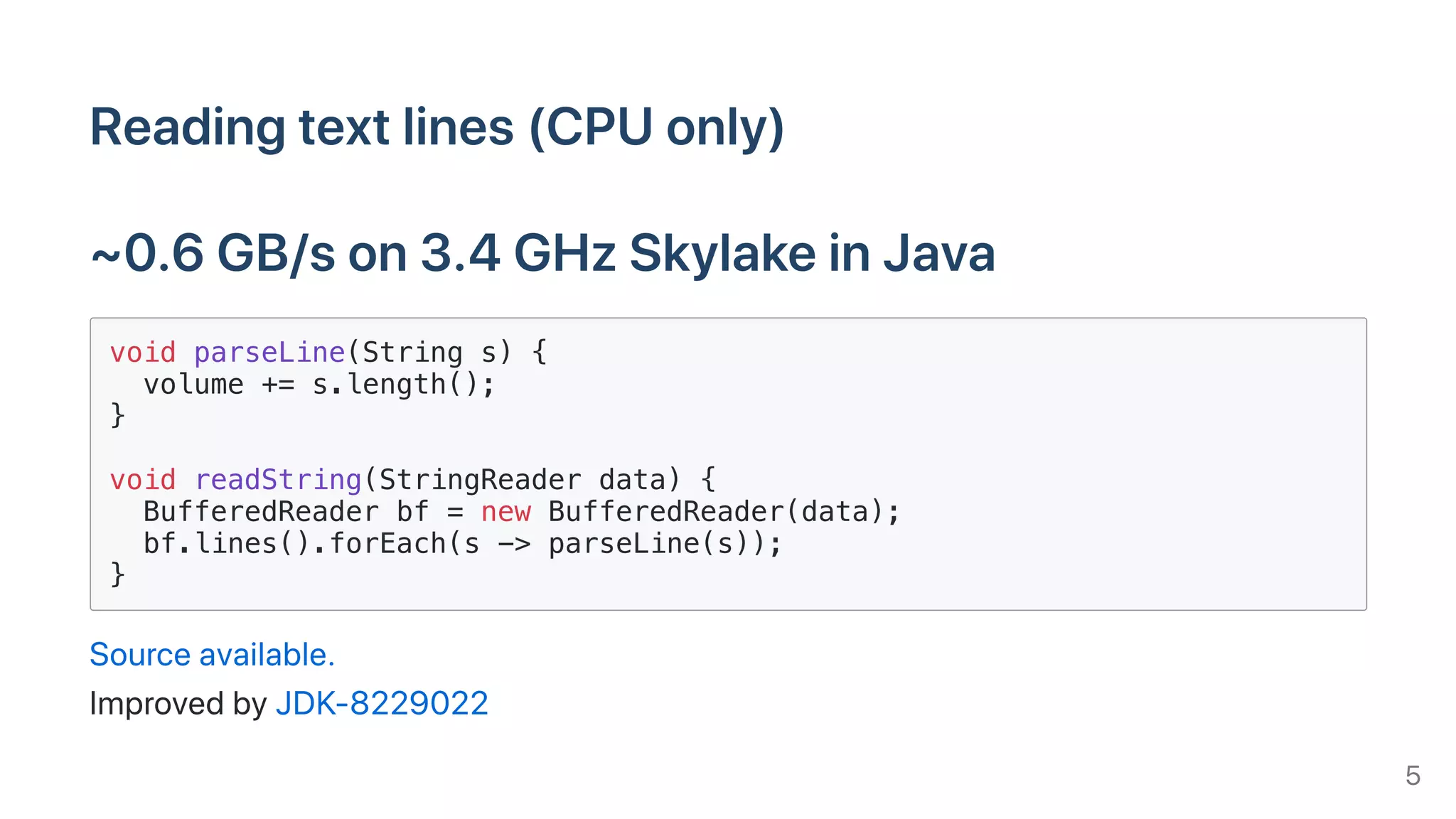Readingtextlines(CPUonly)
~0.6GB/son3.4GHzSkylakeinJava
void parseLine(String s) {
volume += s.length();
}
void readString(StringReader data) {
BufferedReader bf = new BufferedReader(data);
bf.lines().forEach(s -> parseLine(s));
}
Sourceavailable.
ImprovedbyJDK-8229022
5
 