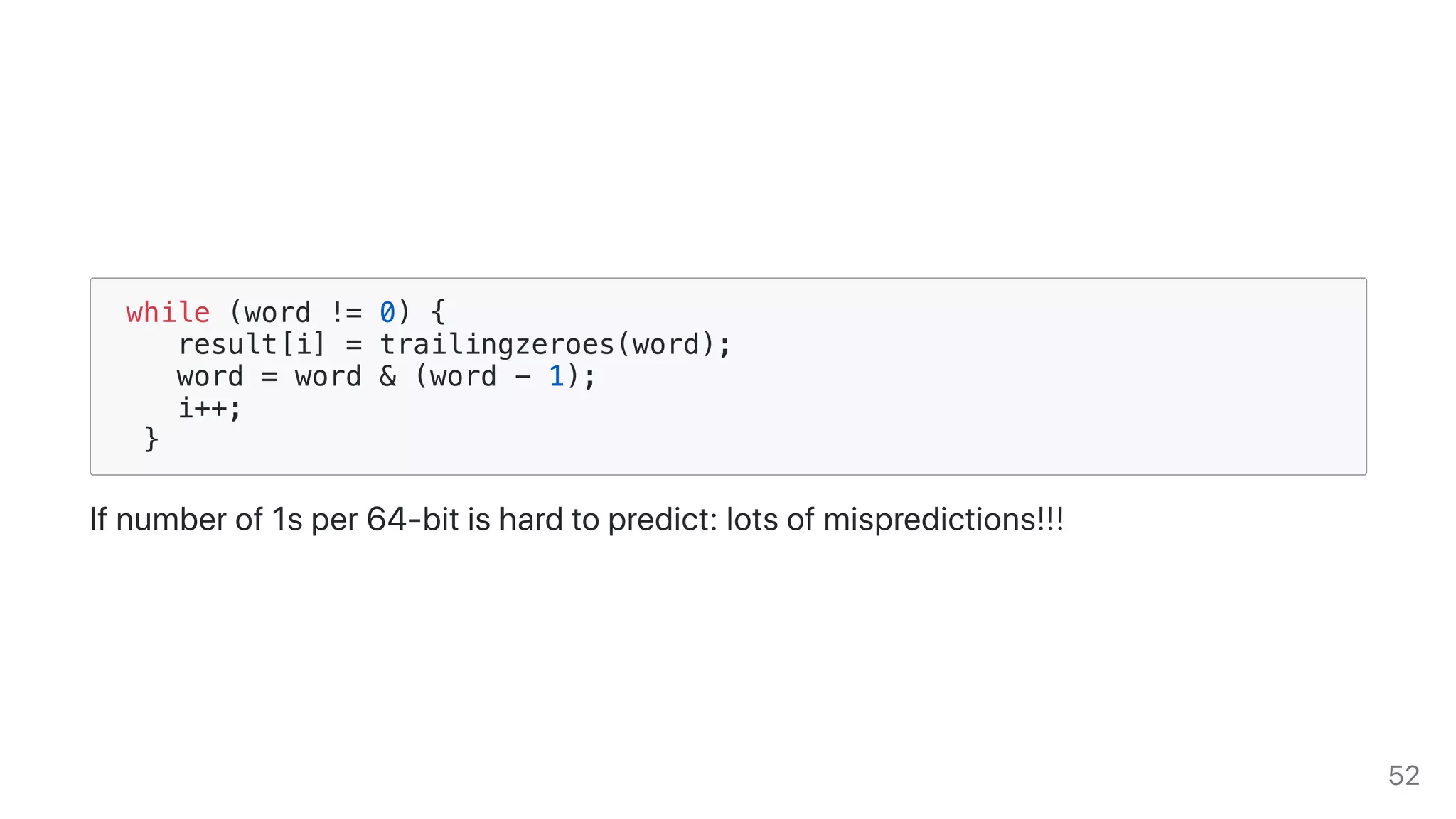 while (word != 0) {
result[i] = trailingzeroes(word);
word = word & (word - 1);
i++;
}
Ifnumberof1sper64-bitishardtopredict:lotsofmispredictions!!!
52
 