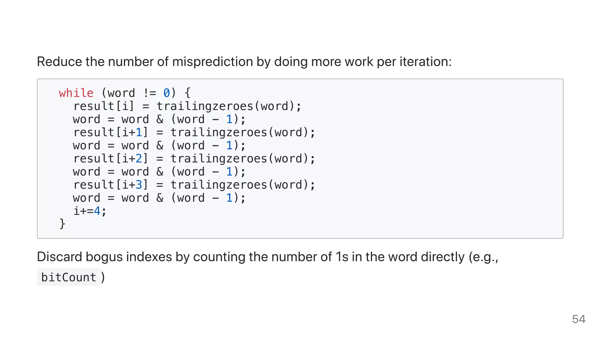 Reducethenumberofmispredictionbydoingmoreworkperiteration:
while (word != 0) {
result[i] = trailingzeroes(word);
word = word & (word - 1);
result[i+1] = trailingzeroes(word);
word = word & (word - 1);
result[i+2] = trailingzeroes(word);
word = word & (word - 1);
result[i+3] = trailingzeroes(word);
word = word & (word - 1);
i+=4;
}
Discardbogusindexesbycountingthenumberof1sintheworddirectly(e.g.,
bitCount )
54
 