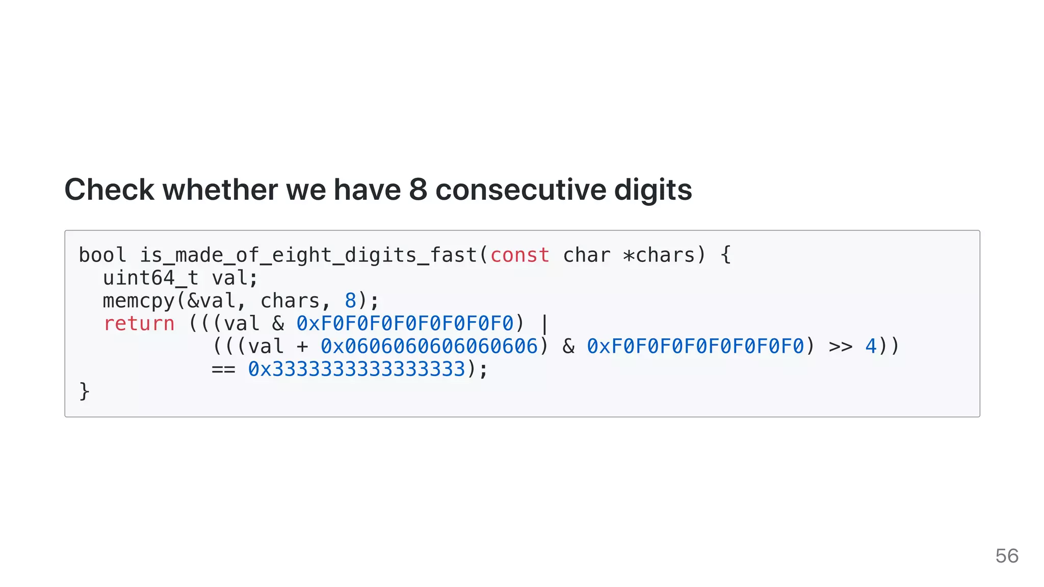 Checkwhetherwehave8consecutivedigits
bool is_made_of_eight_digits_fast(const char *chars) {
uint64_t val;
memcpy(&val, chars, 8);
return (((val & 0xF0F0F0F0F0F0F0F0) |
(((val + 0x0606060606060606) & 0xF0F0F0F0F0F0F0F0) >> 4))
== 0x3333333333333333);
}
56
 