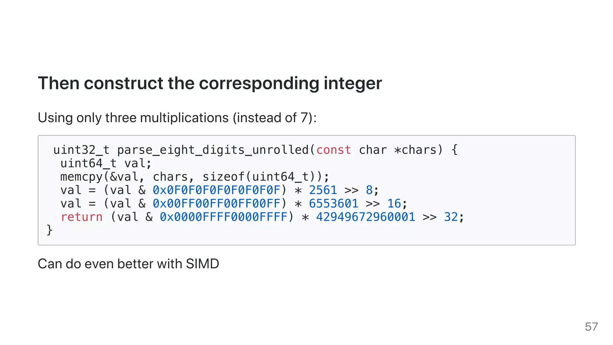 Thenconstructthecorrespondinginteger
Usingonlythreemultiplications(insteadof7):
uint32_t parse_eight_digits_unrolled(const char *chars) {
uint64_t val;
memcpy(&val, chars, sizeof(uint64_t));
val = (val & 0x0F0F0F0F0F0F0F0F) * 2561 >> 8;
val = (val & 0x00FF00FF00FF00FF) * 6553601 >> 16;
return (val & 0x0000FFFF0000FFFF) * 42949672960001 >> 32;
}
CandoevenbetterwithSIMD
57
 