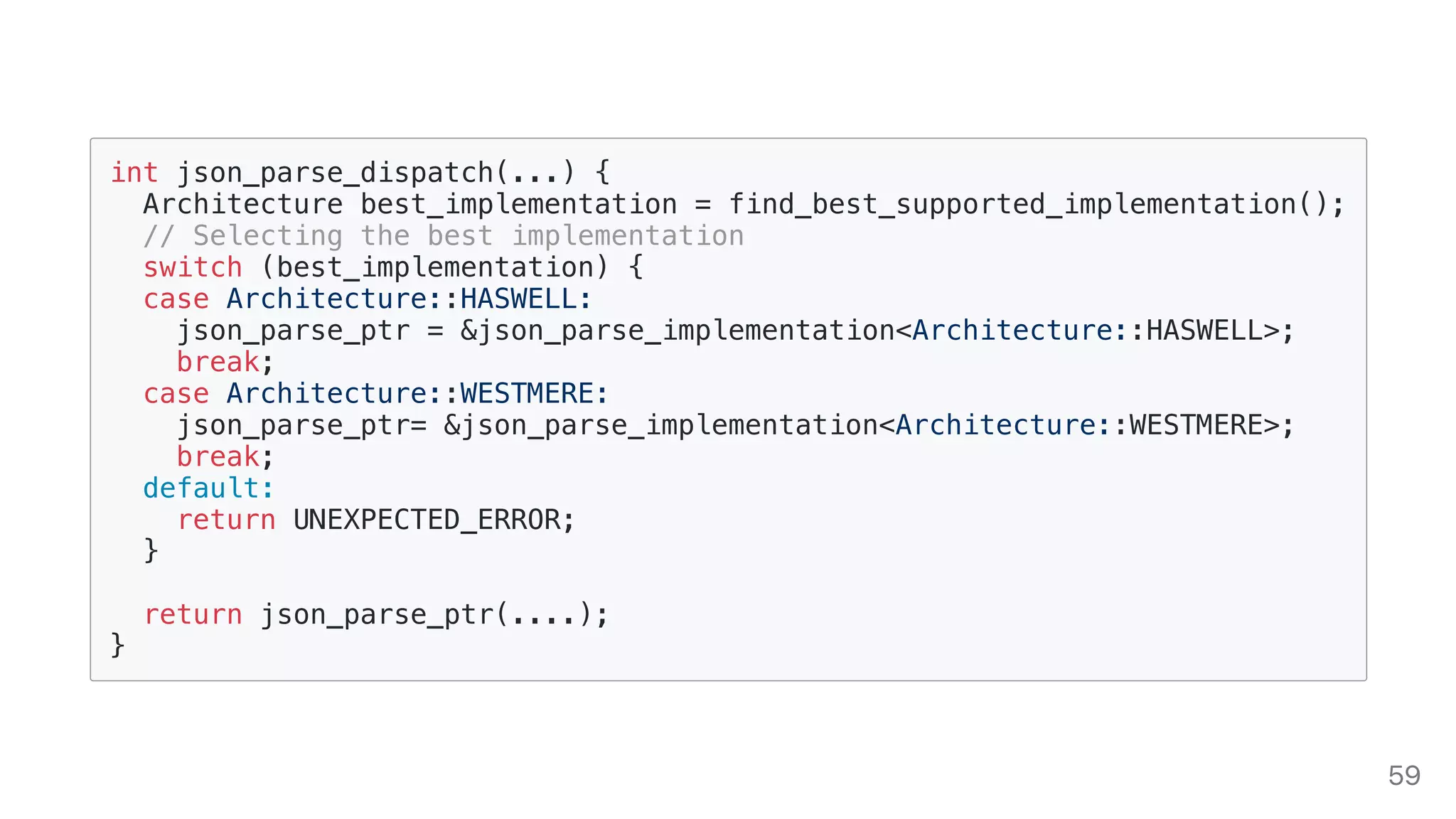 int json_parse_dispatch(...) {
Architecture best_implementation = find_best_supported_implementation();
// Selecting the best implementation
switch (best_implementation) {
case Architecture::HASWELL:
json_parse_ptr = &json_parse_implementation<Architecture::HASWELL>;
break;
case Architecture::WESTMERE:
json_parse_ptr= &json_parse_implementation<Architecture::WESTMERE>;
break;
default:
return UNEXPECTED_ERROR;
}
return json_parse_ptr(....);
}
59
 