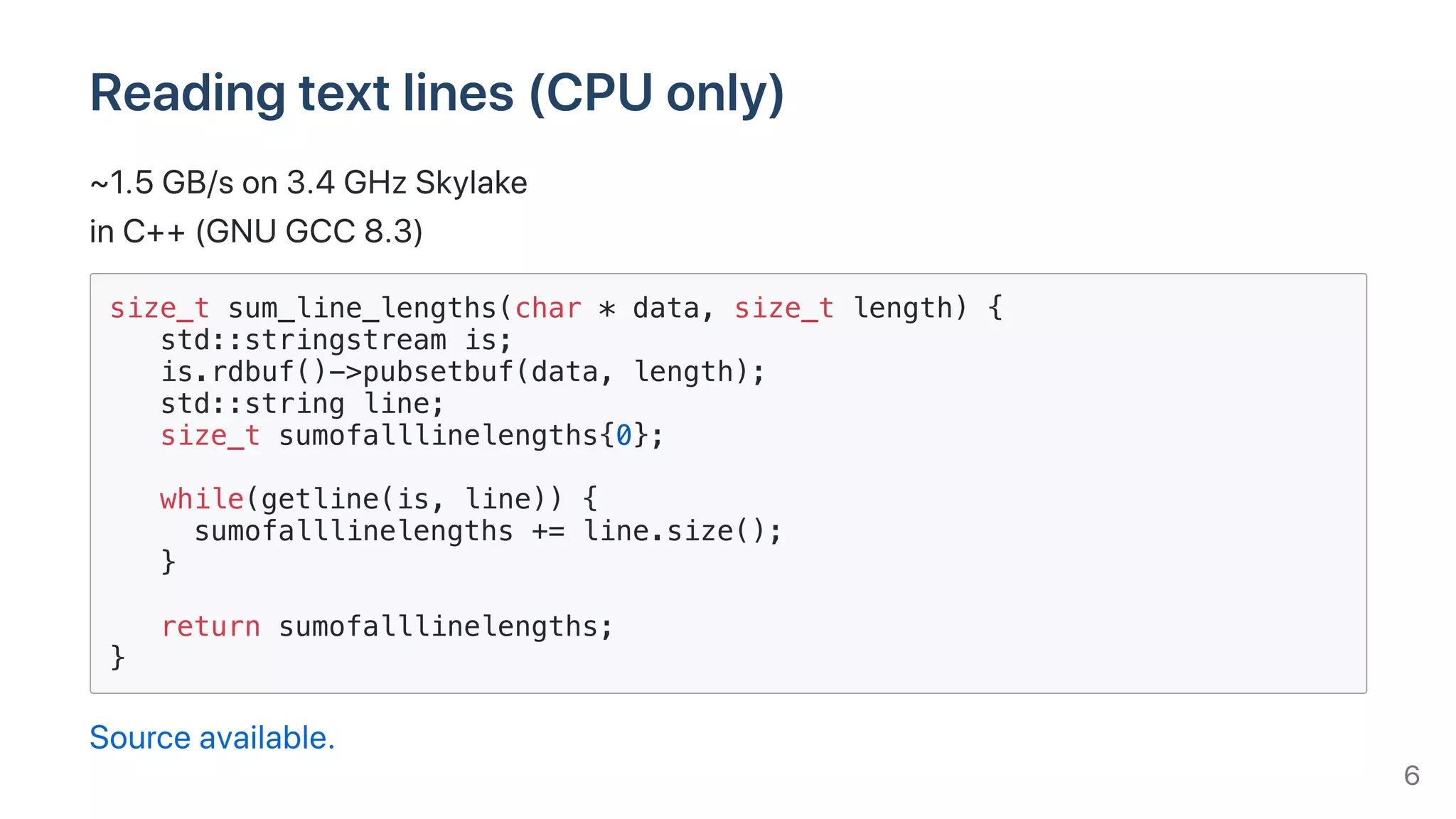 Readingtextlines(CPUonly)
~1.5GB/son3.4GHzSkylake
inC++(GNUGCC8.3)
size_t sum_line_lengths(char * data, size_t length) {
std::stringstream is;
is.rdbuf()->pubsetbuf(data, length);
std::string line;
size_t sumofalllinelengths{0};
while(getline(is, line)) {
sumofalllinelengths += line.size();
}
return sumofalllinelengths;
}
Sourceavailable.
6
 