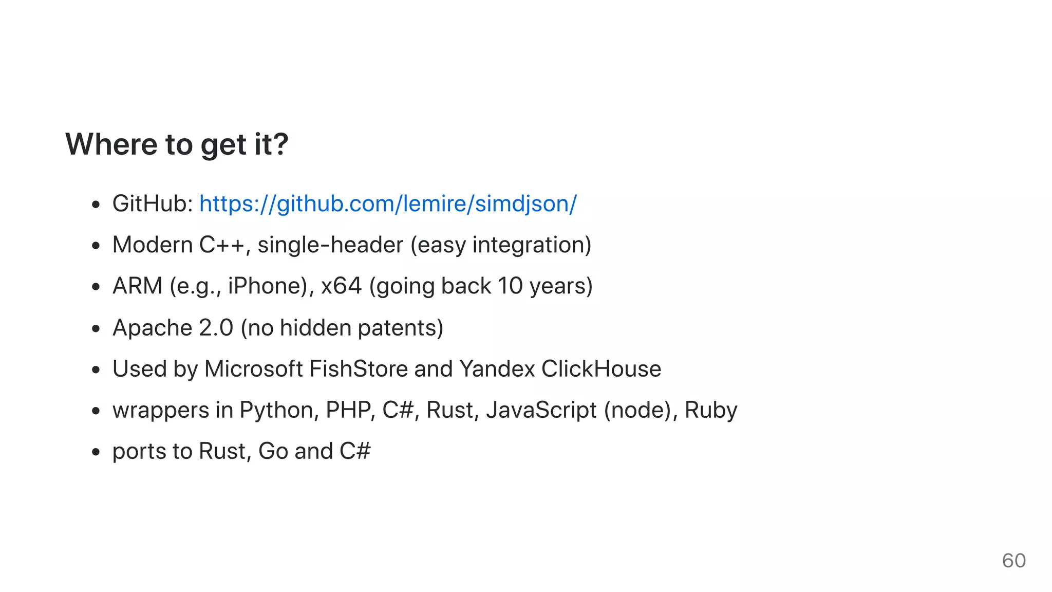 Wheretogetit?
GitHub:https://github.com/lemire/simdjson/
ModernC++,single-header(easyintegration)
ARM(e.g.,iPhone),x64(goingback10years)
Apache2.0(nohiddenpatents)
UsedbyMicrosoftFishStoreandYandexClickHouse
wrappersinPython,PHP,C#,Rust,JavaScript(node),Ruby
portstoRust,GoandC#
60
 