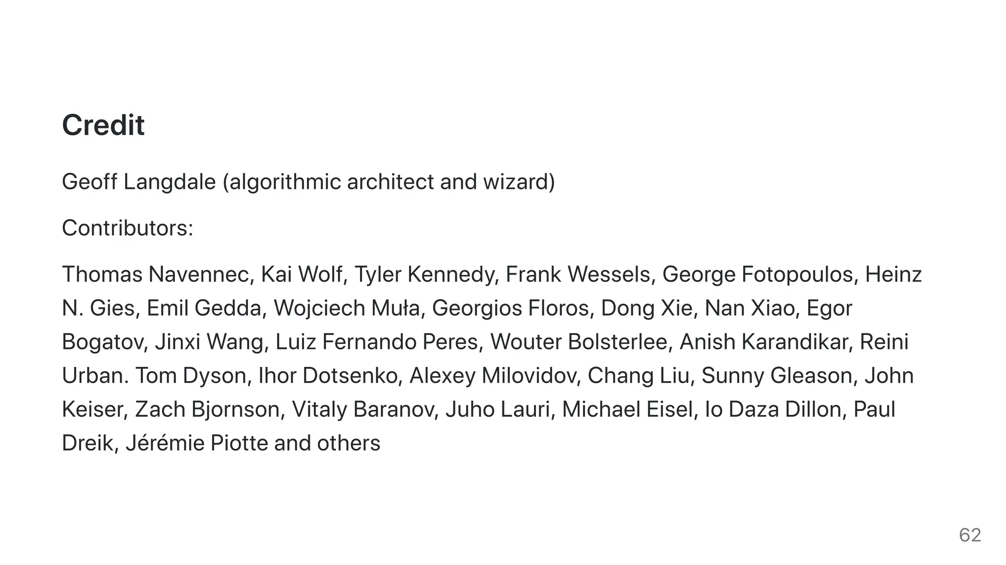 Credit
GeoffLangdale(algorithmicarchitectandwizard)
Contributors:
ThomasNavennec,KaiWolf,TylerKennedy,FrankWessels,GeorgeFotopoulos,Heinz
N.Gies,EmilGedda,WojciechMuła,GeorgiosFloros,DongXie,NanXiao,Egor
Bogatov,JinxiWang,LuizFernandoPeres,WouterBolsterlee,AnishKarandikar,Reini
Urban.TomDyson,IhorDotsenko,AlexeyMilovidov,ChangLiu,SunnyGleason,John
Keiser,ZachBjornson,VitalyBaranov,JuhoLauri,MichaelEisel,IoDazaDillon,Paul
Dreik,JérémiePiotteandothers
62
 