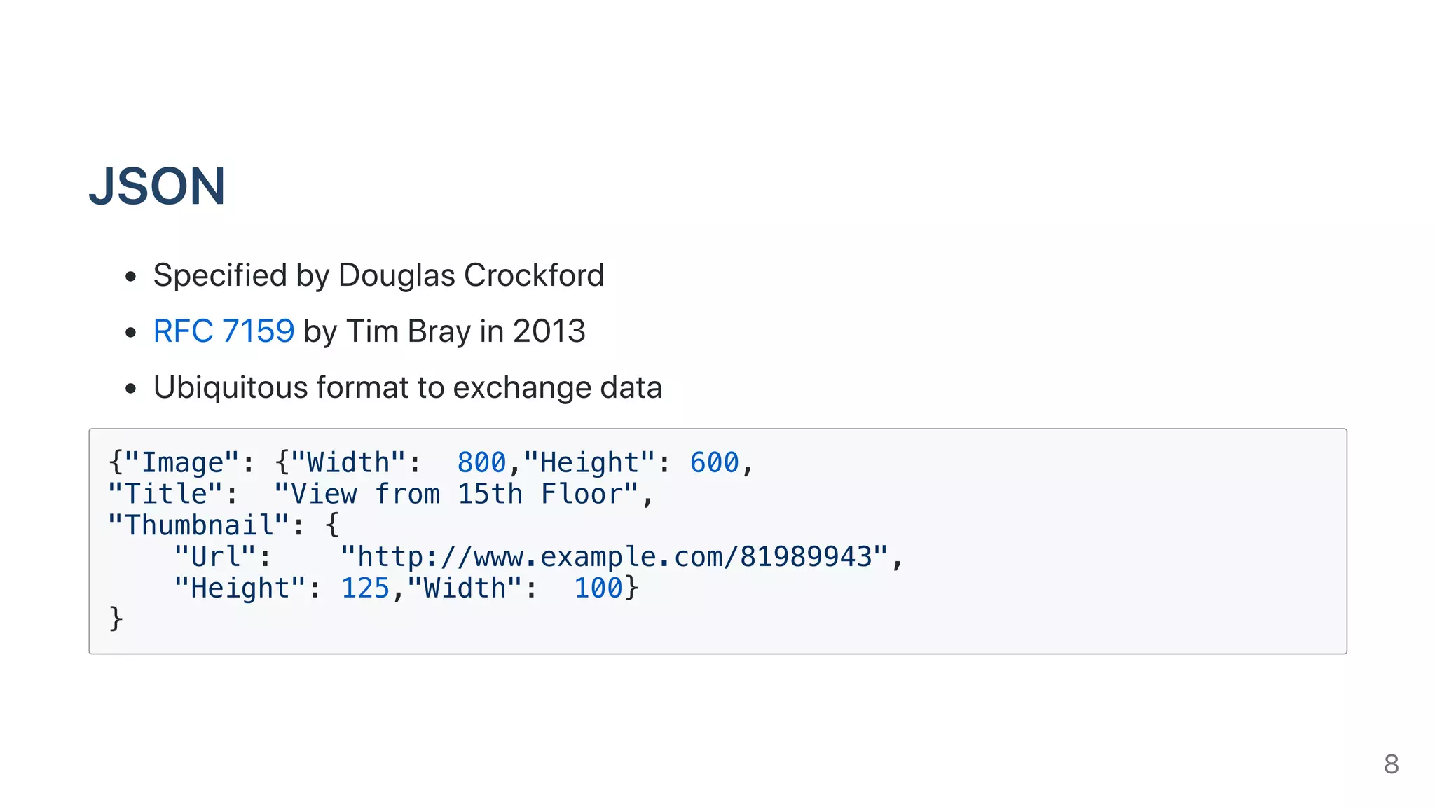 JSON
SpecifiedbyDouglasCrockford
RFC7159byTimBrayin2013
Ubiquitousformattoexchangedata
{"Image": {"Width": 800,"Height": 600,
"Title": "View from 15th Floor",
"Thumbnail": {
"Url": "http://www.example.com/81989943",
"Height": 125,"Width": 100}
}
8
 