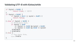 ValidatingUTF-8withif/else/while
if (byte1 < 0x80) {
return true; // ASCII
}
if (byte1 < 0xE0) {
if (byte1 < 0xC2 || byte2 > 0xBF) {
return false;
}
} else if (byte1 < 0xF0) {
// Three-byte form.
if (byte2 > 0xBF
|| (byte1 == 0xE0 && byte2 < 0xA0)
|| (byte1 == 0xED && 0xA0 <= byte2)
blablabla
) blablabla
} else {
// Four-byte form.
.... blabla
}
32
 