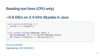 Readingtextlines(CPUonly)
~0.6GB/son3.4GHzSkylakeinJava
void parseLine(String s) {
volume += s.length();
}
void readString(StringReader data) {
BufferedReader bf = new BufferedReader(data);
bf.lines().forEach(s -> parseLine(s));
}
Sourceavailable.
ImprovedbyJDK-8229022
5
 