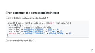 Thenconstructthecorrespondinginteger
Usingonlythreemultiplications(insteadof7):
uint32_t parse_eight_digits_unrolled(const char *chars) {
uint64_t val;
memcpy(&val, chars, sizeof(uint64_t));
val = (val & 0x0F0F0F0F0F0F0F0F) * 2561 >> 8;
val = (val & 0x00FF00FF00FF00FF) * 6553601 >> 16;
return (val & 0x0000FFFF0000FFFF) * 42949672960001 >> 32;
}
CandoevenbetterwithSIMD
57
 