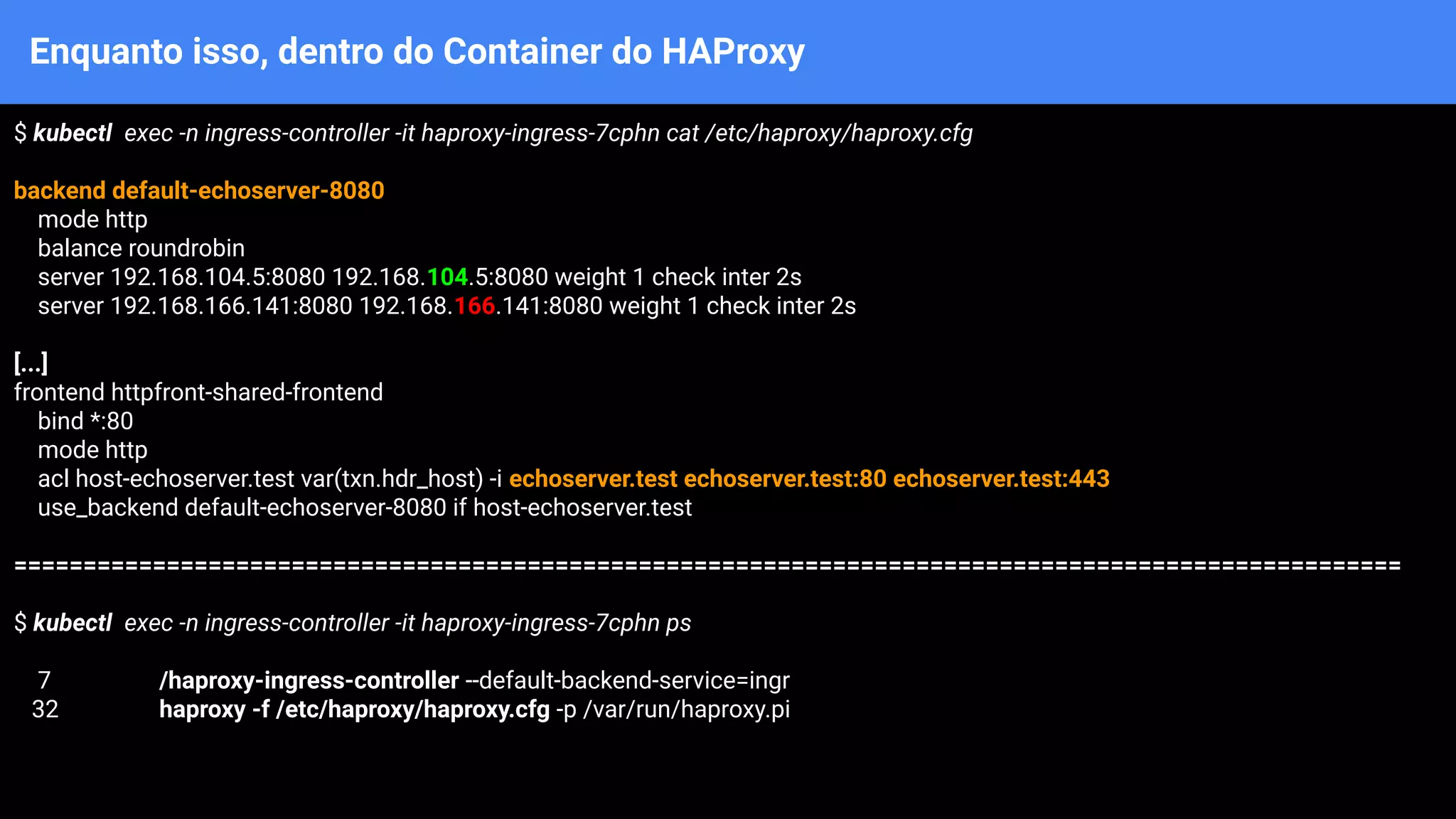 Enquanto isso, dentro do Container do HAProxy
$ kubectl exec -n ingress-controller -it haproxy-ingress-7cphn cat /etc/haproxy/haproxy.cfg
backend default-echoserver-8080
mode http
balance roundrobin
server 192.168.104.5:8080 192.168.104.5:8080 weight 1 check inter 2s
server 192.168.166.141:8080 192.168.166.141:8080 weight 1 check inter 2s
[...]
frontend httpfront-shared-frontend
bind *:80
mode http
acl host-echoserver.test var(txn.hdr_host) -i echoserver.test echoserver.test:80 echoserver.test:443
use_backend default-echoserver-8080 if host-echoserver.test
====================================================================================================
$ kubectl exec -n ingress-controller -it haproxy-ingress-7cphn ps
7 /haproxy-ingress-controller --default-backend-service=ingr
32 haproxy -f /etc/haproxy/haproxy.cfg -p /var/run/haproxy.pi
 