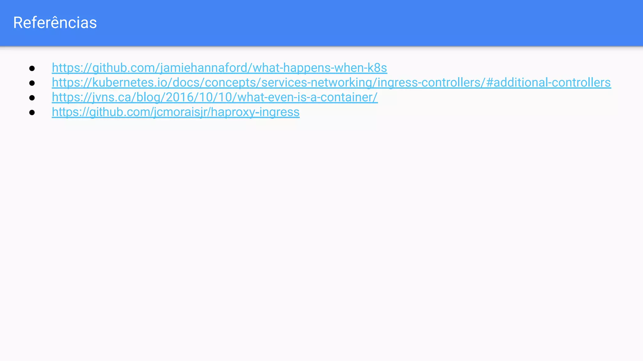 Referências
● https://github.com/jamiehannaford/what-happens-when-k8s
● https://kubernetes.io/docs/concepts/services-networking/ingress-controllers/#additional-controllers
● https://jvns.ca/blog/2016/10/10/what-even-is-a-container/
● https://github.com/jcmoraisjr/haproxy-ingress
 