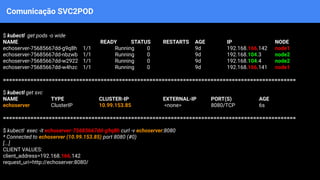 Comunicação SVC2POD
$ kubectl get pods -o wide
NAME READY STATUS RESTARTS AGE IP NODE
echoserver-75685667dd-g9q8h 1/1 Running 0 9d 192.168.166.142 node1
echoserver-75685667dd-nbzwb 1/1 Running 0 9d 192.168.104.3 node2
echoserver-75685667dd-w2922 1/1 Running 0 9d 192.168.104.4 node2
echoserver-75685667dd-w4hzc 1/1 Running 0 9d 192.168.166.141 node1
================================================================================================
$ kubectl get svc
NAME TYPE CLUSTER-IP EXTERNAL-IP PORT(S) AGE
echoserver ClusterIP 10.99.153.85 <none> 8080/TCP 6s
================================================================================================
$ kubectl exec -it echoserver-75685667dd-g9q8h curl -v echoserver:8080
* Connected to echoserver (10.99.153.85) port 8080 (#0)
[...]
CLIENT VALUES:
client_address=192.168.166.142
request_uri=http://echoserver:8080/
 