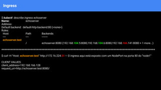 Ingress
$ kubectl describe ingress echoserver
Name: echoserver
Address:
Default backend: default-http-backend:80 (<none>)
Rules:
Host Path Backends
---- ---- --------
echoserver.test
/ echoserver:8080 (192.168.104.5:8080,192.168.104.6:8080,192.168.166.141:8080 + 1 more...)
====================================================================================================
$ curl -H "Host: echoserver.test" http://172.16.224.51 ⇐ O ingress aqui está exposto com um NodePort na porta 80 do “node1”
CLIENT VALUES:
client_address=192.168.166.128
request_uri=http://echoserver.test:8080/
 
