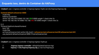 Enquanto isso, dentro do Container do HAProxy
$ kubectl exec -n ingress-controller -it haproxy-ingress-7cphn cat /etc/haproxy/haproxy.cfg
backend default-echoserver-8080
mode http
balance roundrobin
server 192.168.104.5:8080 192.168.104.5:8080 weight 1 check inter 2s
server 192.168.166.141:8080 192.168.166.141:8080 weight 1 check inter 2s
[...]
frontend httpfront-shared-frontend
bind *:80
mode http
acl host-echoserver.test var(txn.hdr_host) -i echoserver.test echoserver.test:80 echoserver.test:443
use_backend default-echoserver-8080 if host-echoserver.test
====================================================================================================
$ kubectl exec -n ingress-controller -it haproxy-ingress-7cphn ps
7 /haproxy-ingress-controller --default-backend-service=ingr
32 haproxy -f /etc/haproxy/haproxy.cfg -p /var/run/haproxy.pi
 