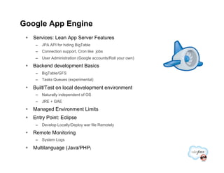 Google App Engine
   Services: Lean App Server Features
     –  JPA API for hiding BigTable
     –  Connection support, Cron like jobs
     –  User Administration (Google accounts/Roll your own)

   Backend development Basics
     –  BigTable/GFS
     –  Tasks Queues (experimental)

   Built/Test on local development environment
     –  Naturally independent of OS
     –  JRE + GAE

   Managed Environment Limits
   Entry Point: Eclipse
     –  Develop Locally/Deploy war file Remotely

   Remote Monitoring
     –  System Logs

   Multilanguage (Java/PHP)
 
