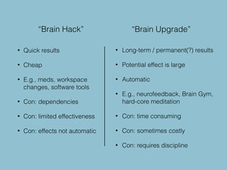 • Quick results
• Cheap
• E.g., meds, workspace
changes, software tools
• Con: dependencies
• Con: limited effectiveness
• Con: effects not automatic
• Long-term / permanent(?) results
• Potential effect is large
• Automatic
• E.g., neurofeedback, Brain Gym,
hard-core meditation
• Con: time consuming
• Con: sometimes costly
• Con: requires discipline
“Brain Hack” “Brain Upgrade”
 