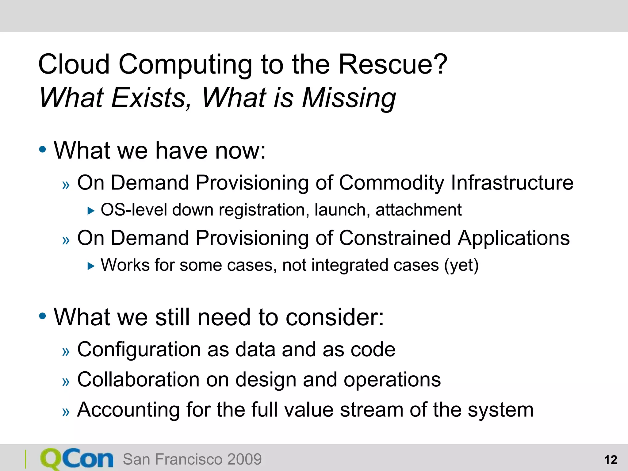 Cloud Computing to the Rescue?What Exists, What is MissingWhat we have now:On Demand Provisioning of Commodity InfrastructureOS-level down registration, launch, attachmentOn Demand Provisioning of Constrained ApplicationsWorks for some cases, not integrated cases (yet)What we still need to consider:Configuration as data and as codeCollaboration on design and operationsAccounting for the full value stream of the system