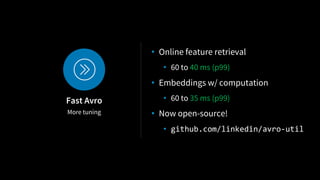 More tuning
Fast Avro
• Online feature retrieval
• 60 to 40 ms (p99)
• Embeddings w/ computation
• 60 to 35 ms (p99)
• Now open-source!
• github.com/linkedin/avro-util
 