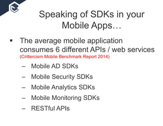 Speaking of SDKs in your
Mobile Apps…
 The average mobile application
consumes 6 different APIs / web services
(Crittercism Mobile Benchmark Report 2014)
– Mobile AD SDKs
– Mobile Security SDKs
– Mobile Analytics SDKs
– Mobile Monitoring SDKs
– RESTful APIs
 