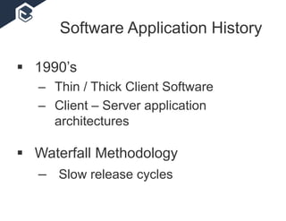 Software Application History
 1990’s
– Thin / Thick Client Software
– Client – Server application
architectures
 Waterfall Methodology
– Slow release cycles
 